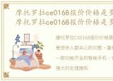 摩托罗拉ce0168报价价格是多少钱一台，摩托罗拉ce0168报价价格是多少钱