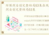 环保剑自创完整结局53集在线观看，环保剑自创完整结局53集