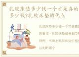 乳胶床垫多少钱一个才是真的，乳胶床垫多少钱?乳胶床垫的优点