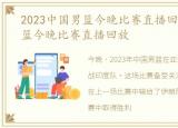 2023中国男篮今晚比赛直播回放，中国男篮今晚比赛直播回放