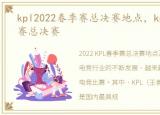 kpl2022春季赛总决赛地点，kpl2022春季赛总决赛