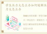 学生压力大怎么办如何缓解压力，学习压力大怎么办