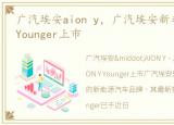 广汽埃安aion y，广汽埃安新车型AION Y Younger上市