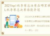 2021kpl秋季赛总决赛在哪里举行，2021KPL秋季赛总决赛谁能夺冠