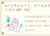 dnf去哪合成卡片，地下城与勇士集换式卡片游戏(DNF TCG)