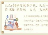 大众r36旅行版多少钱，大众一代的经典之作 R36 旅行版 大众 大众R36