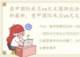 意甲国际米兰vs尤文图斯比分预测今日分析最新，意甲国际米兰vs尤文图斯比分预测今日分析