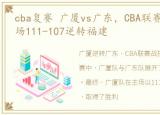 cba复赛 广厦vs广东，CBA联赛战报广厦主场111-107逆转福建