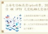 上海电信4k高清iptv收费，2022年上海电信 4K IPTV 无需VLAN无需插件