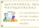 cba季后赛在哪里打的，2021cba季后赛在哪里打?cba季后赛比赛地点