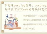 李易峰cosplay图片，cosplay风评被害?李易峰直言他玩cos的时候网友们还在玩泥